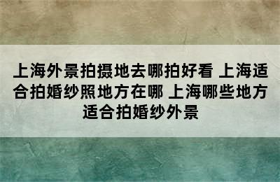 上海外景拍摄地去哪拍好看 上海适合拍婚纱照地方在哪 上海哪些地方适合拍婚纱外景